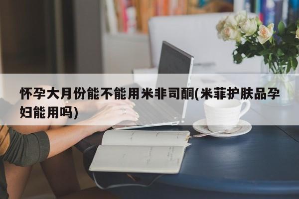 米非司酮购买渠道微信怀孕大月份能不能用米非司酮(米菲护肤品孕妇能用吗)
