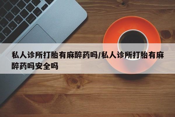 米非司酮购买渠道微信私人诊所打胎有麻醉药吗/私人诊所打胎有麻醉药吗安全吗
